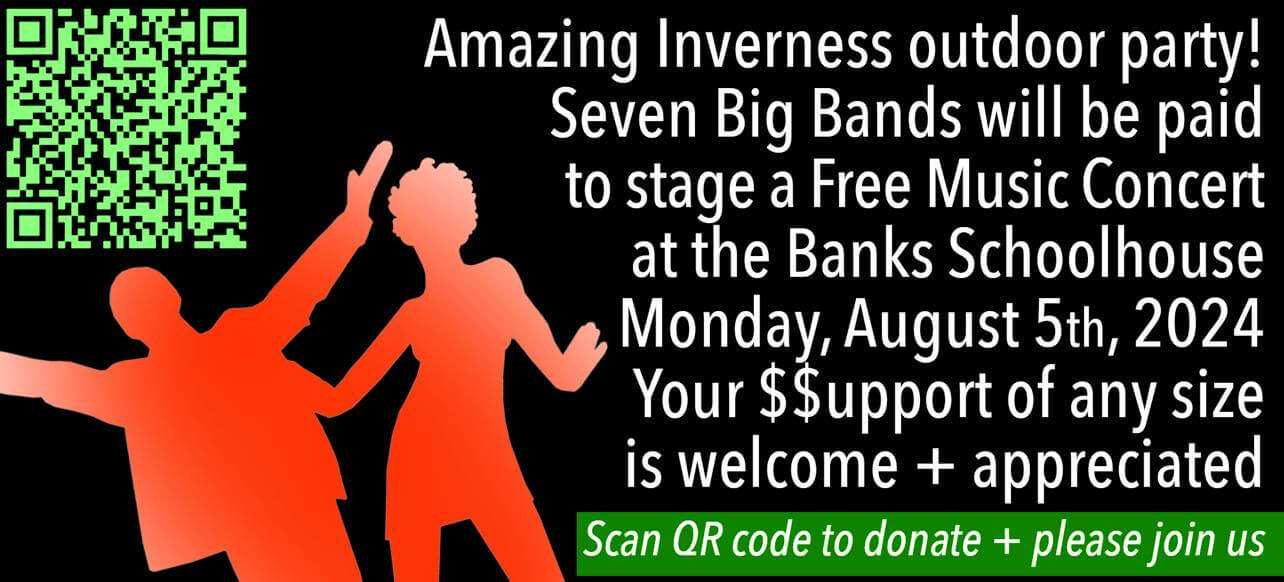 Amazing Inverness outdoor party! Seven big bands will be paid to stage a free music concert at the Banks Schoolhouse Monday, August 5th, 2024. Your support of any size is welcome + appreciated. Scan QR code to donate + please join us